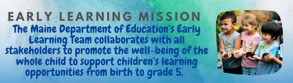Early Learning Mission: The Maine Department of Education’s Early Learning Team collaborates with all stakeholders to promote the well-being of the whole child to support children’s learning opportunities from birth to grade 5.  