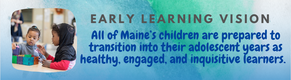Early Learning Vision:  All of Maine’s children are prepared to transition into their adolescent years as healthy, engaged, and inquisitive learners.  