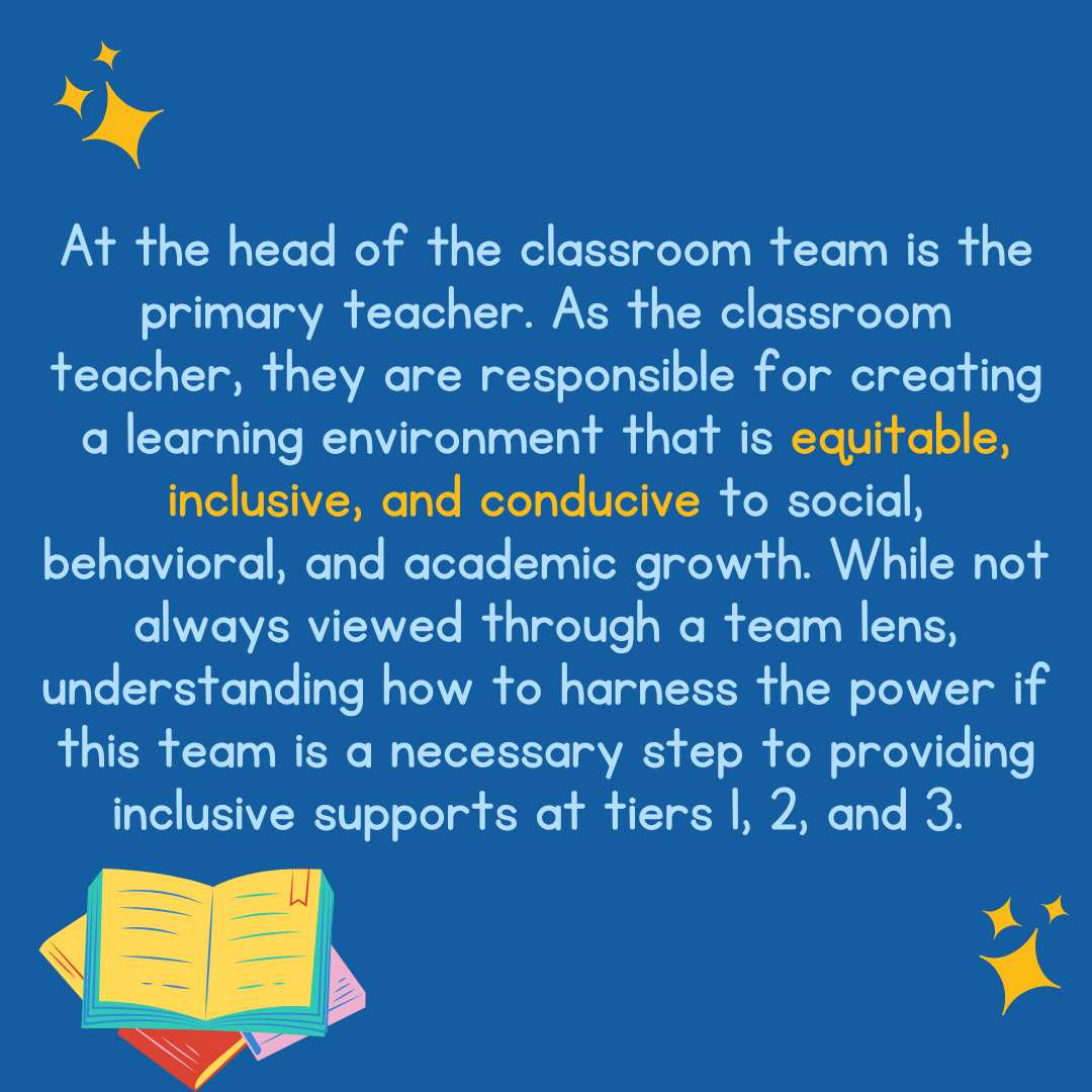At the head of the classroom team is the primary teacher. As the classroom teacher, they are responsible for creating a learning environment that is equitable, inclusive, and conducive to social, behavioral, and academic growth. While not always viewed through a team lens, understanding how to harness the power if this team is a necessary step to providing inclusive supports at tiers 1, 2, and 3.
