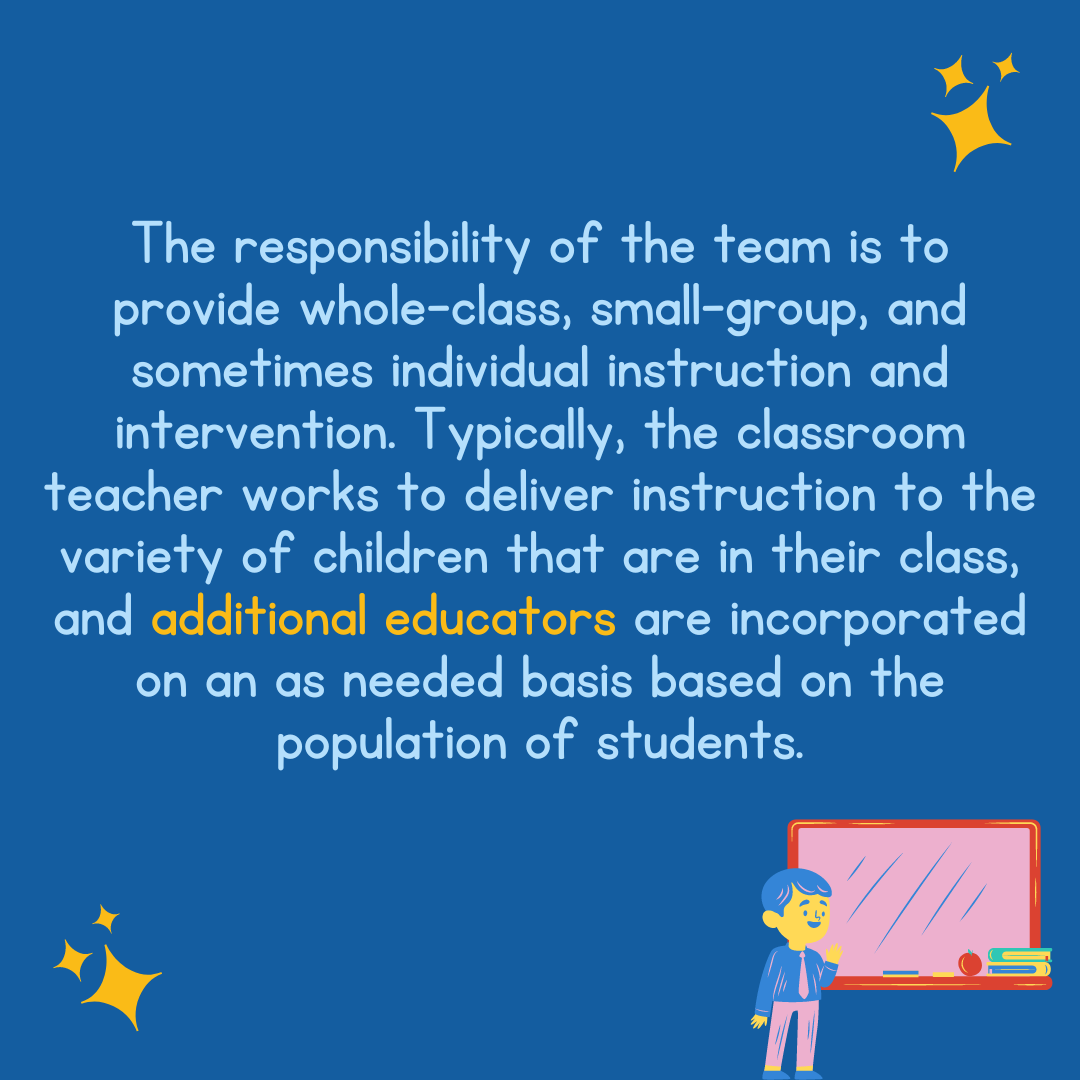 The responsibility of the team is to provide whole-class, small-group, and sometimes individual instruction and intervention. Typically, the classroom teacher works to deliver instruction to the variety of children that are in their class, and additional educators are incorporated on an as needed basis based on the population of students. 