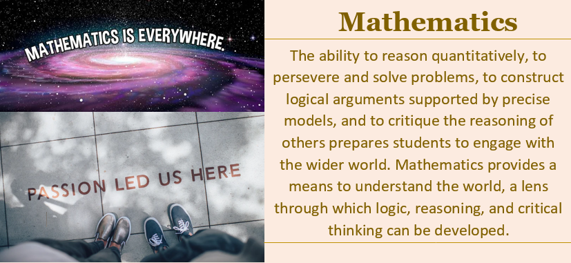 Galaxy image with statement Mathematics is everywhere and feet on a sidewalk with statement passion led us here.  Text in picture:  The ability to reason quantitatively, to persevere and solve problems, to construct logical arguments supported by precise models, and to critique the reasoning of others prepares students to engage with the wider world. Mathematics provides a means to understand the world, a lens through which logic, reasoning, and critical thinking can be developed.