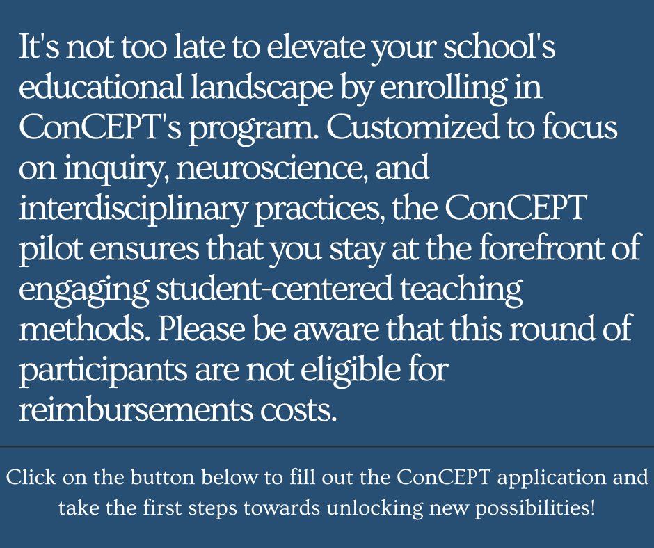 It's not to late to elevate your school's educational landscape by enrolling in ConCEPT's program. Customized to focus on inquiry, neuroscience and interdisciplinary practices, the ConCEPT pilot ensures that you stay at the forefront of engaging student-centered teaching methods. Please be aware that this round of participants are not eligible for reimbursements costs. 